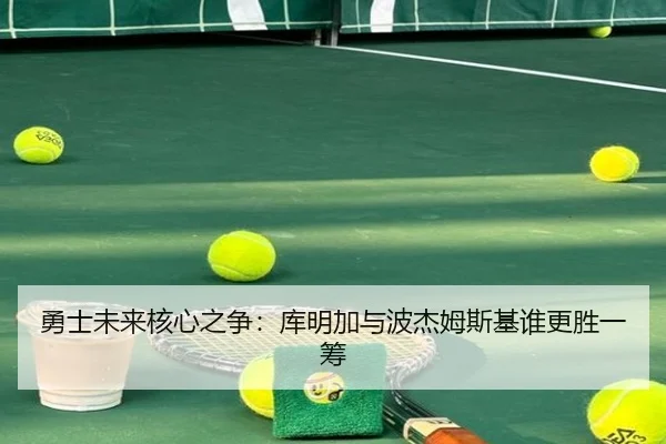 勇士未来核心之争：库明加与波杰姆斯基谁更胜一筹
